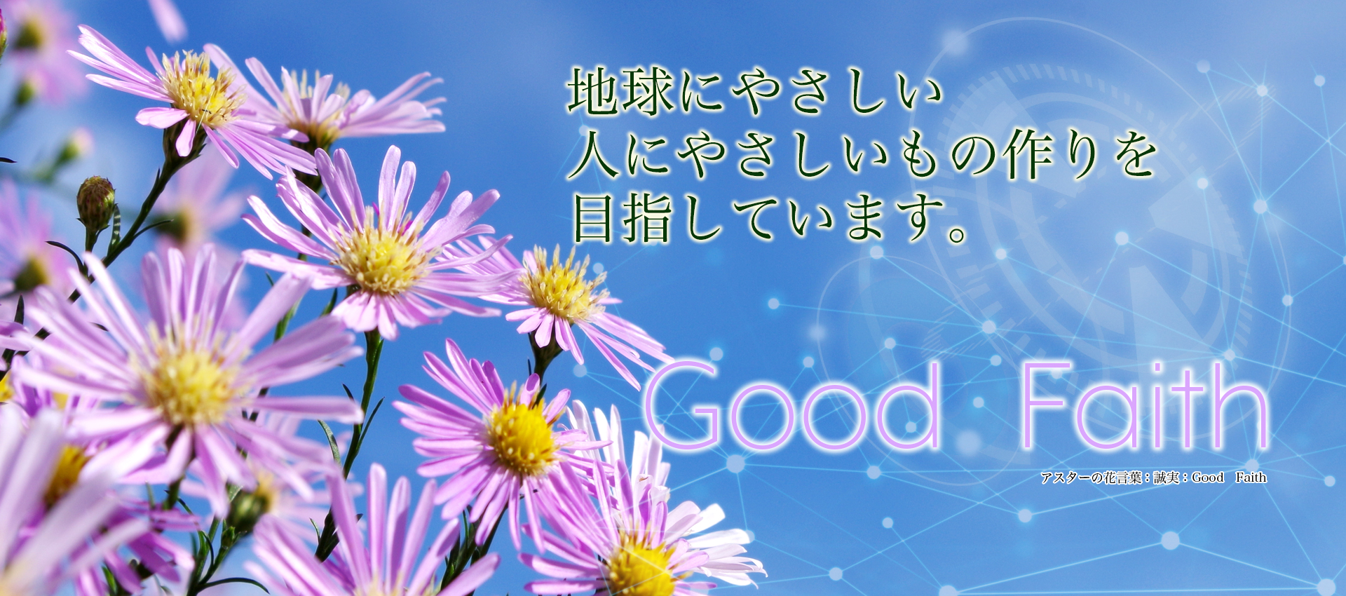 We aim to making 
things easy to  
people friendly to 
the earth.
											 Good　Faith
											 Aster flower language: Sincerity: Good Faith 