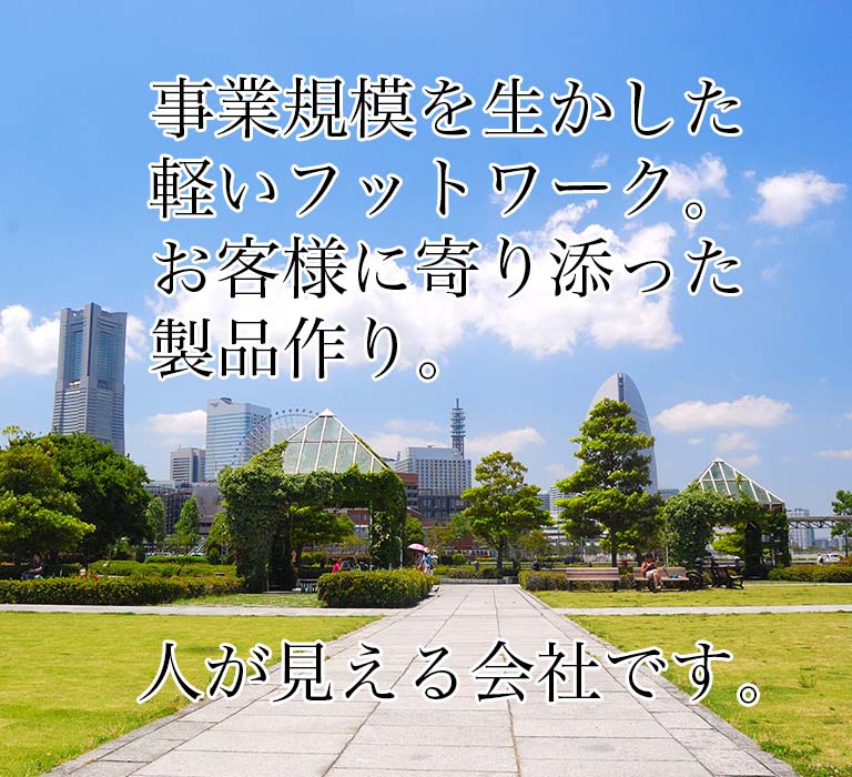 事業規模を生かした軽いフットワーク。お客様に寄り添った製品作り。人が見える会社です。